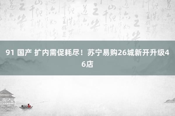 91 国产 扩内需促耗尽！苏宁易购26城新开升级46店