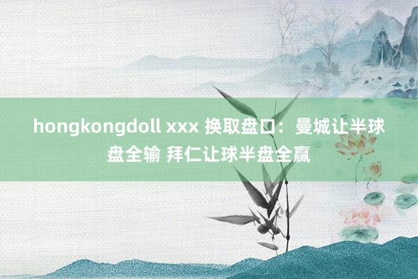 hongkongdoll xxx 换取盘口：曼城让半球盘全输 拜仁让球半盘全赢
