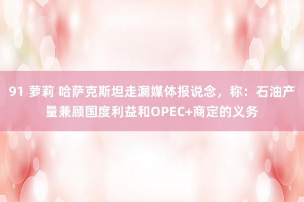 91 萝莉 哈萨克斯坦走漏媒体报说念，称：石油产量兼顾国度利益和OPEC+商定的义务