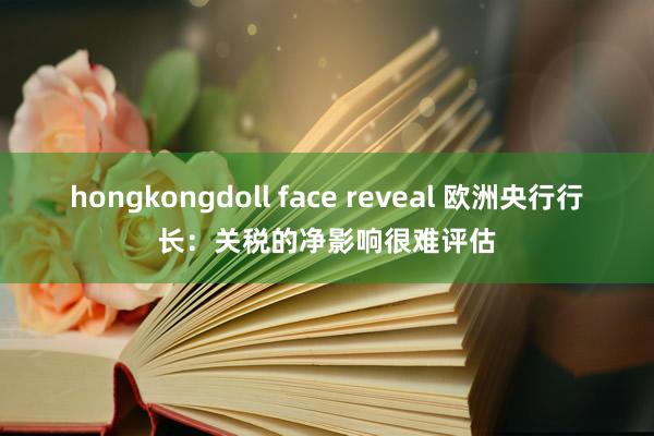 hongkongdoll face reveal 欧洲央行行长：关税的净影响很难评估