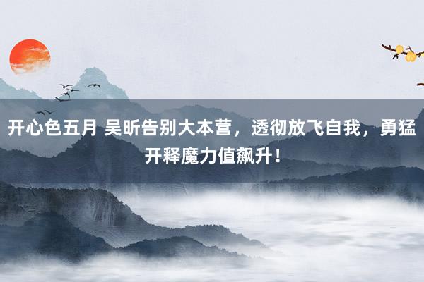 开心色五月 吴昕告别大本营，透彻放飞自我，勇猛开释魔力值飙升！