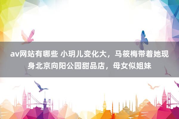 av网站有哪些 小玥儿变化大，马筱梅带着她现身北京向阳公园甜品店，母女似姐妹