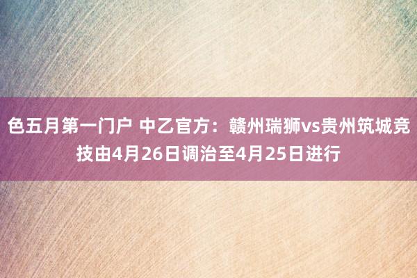 色五月第一门户 中乙官方：赣州瑞狮vs贵州筑城竞技由4月26日调治至4月25日进行