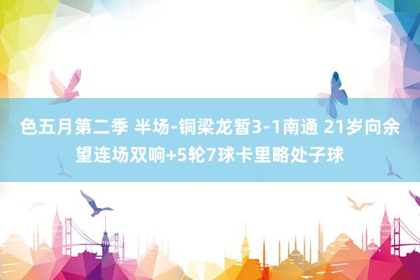 色五月第二季 半场-铜梁龙暂3-1南通 21岁向余望连场双响+5轮7球卡里略处子球