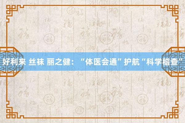 好利来 丝袜 丽之健：“体医会通”护航“科学稽查”