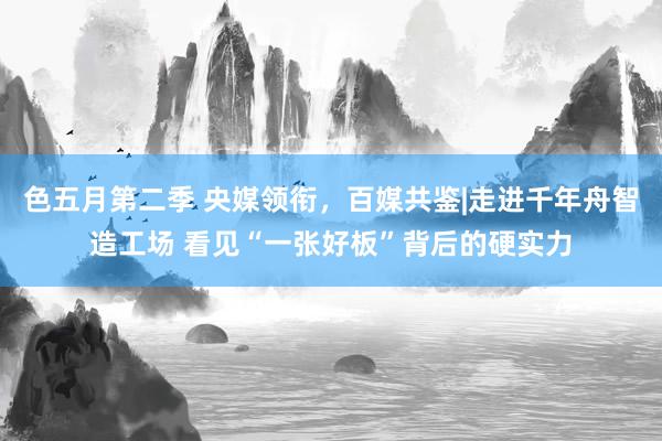 色五月第二季 央媒领衔，百媒共鉴|走进千年舟智造工场 看见“一张好板”背后的硬实力