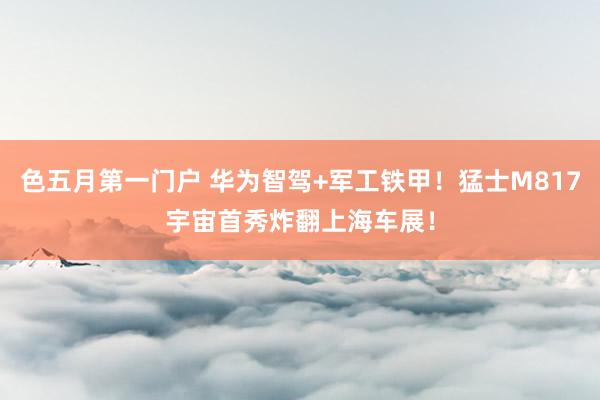 色五月第一门户 华为智驾+军工铁甲！猛士M817宇宙首秀炸翻上海车展！