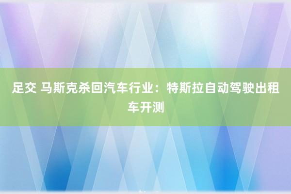 足交 马斯克杀回汽车行业：特斯拉自动驾驶出租车开测
