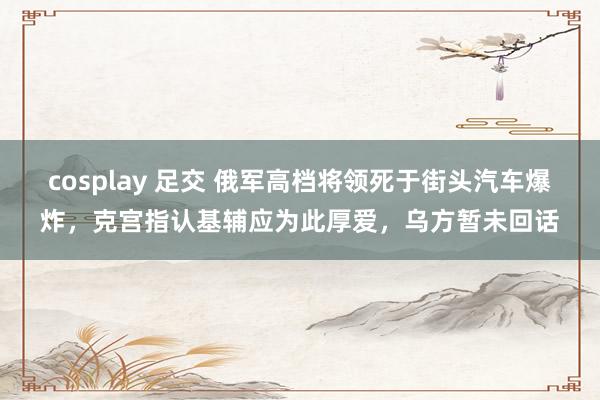 cosplay 足交 俄军高档将领死于街头汽车爆炸，克宫指认基辅应为此厚爱，乌方暂未回话