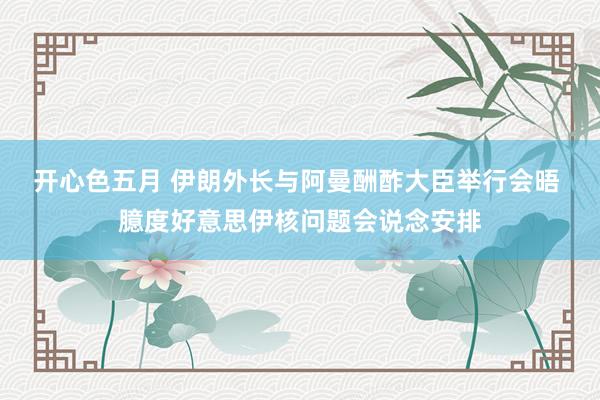 开心色五月 伊朗外长与阿曼酬酢大臣举行会晤 臆度好意思伊核问题会说念安排
