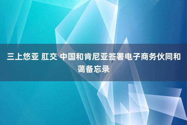 三上悠亚 肛交 中国和肯尼亚签署电子商务伙同和蔼备忘录