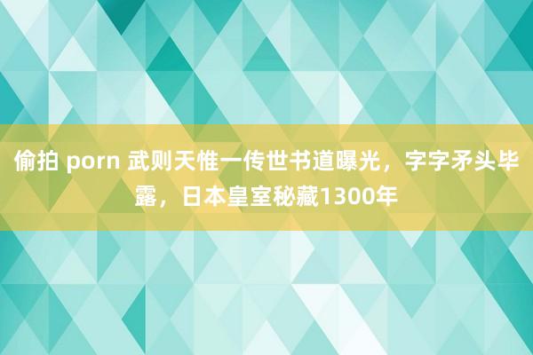 偷拍 porn 武则天惟一传世书道曝光，字字矛头毕露，日本皇室秘藏1300年