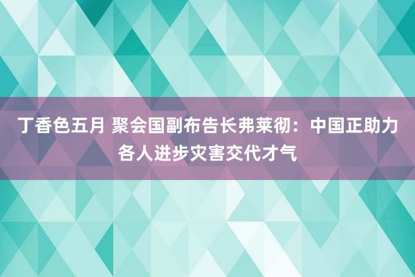 丁香色五月 聚会国副布告长弗莱彻：中国正助力各人进步灾害交代才气
