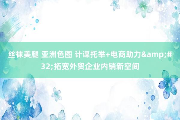 丝袜美腿 亚洲色图 计谋托举+电商助力&#32;拓宽外贸企业内销新空间