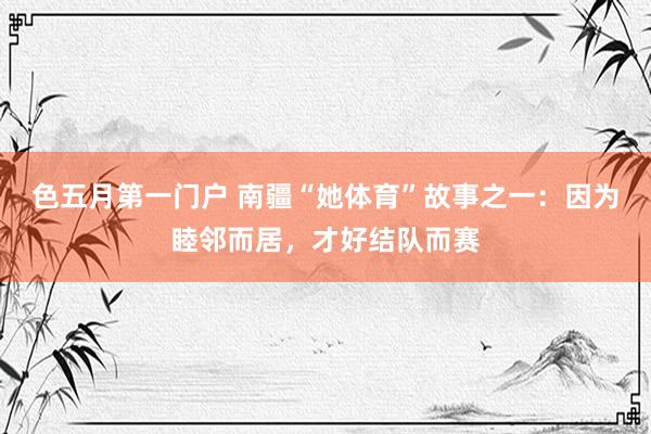 色五月第一门户 南疆“她体育”故事之一：因为睦邻而居，才好结队而赛